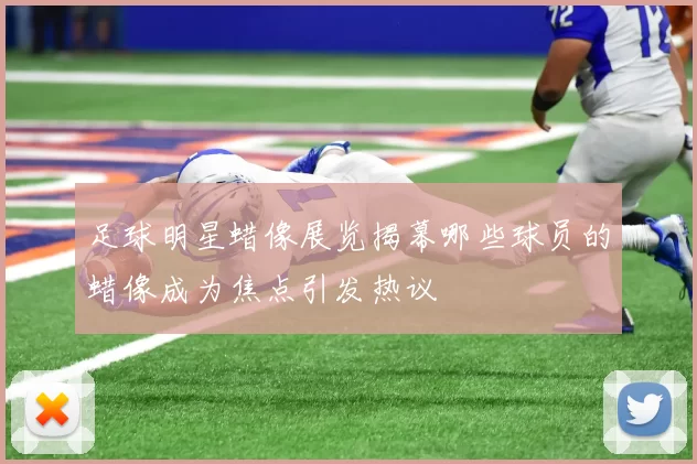 足球明星蜡像展览揭幕哪些球员的蜡像成为焦点引发热议