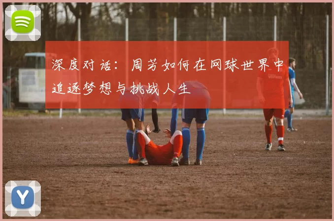 深度对话：周芳如何在网球世界中追逐梦想与挑战人生