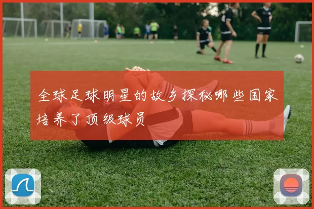 全球足球明星的故乡探秘哪些国家培养了顶级球员