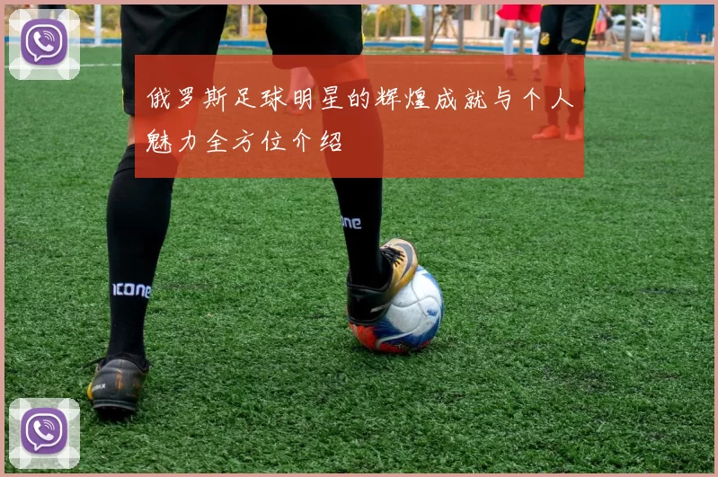 俄罗斯足球明星的辉煌成就与个人魅力全方位介绍