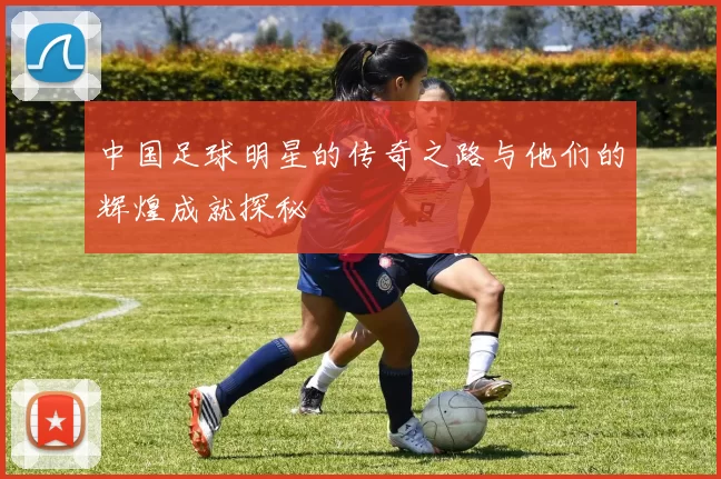 中国足球明星的传奇之路与他们的辉煌成就探秘