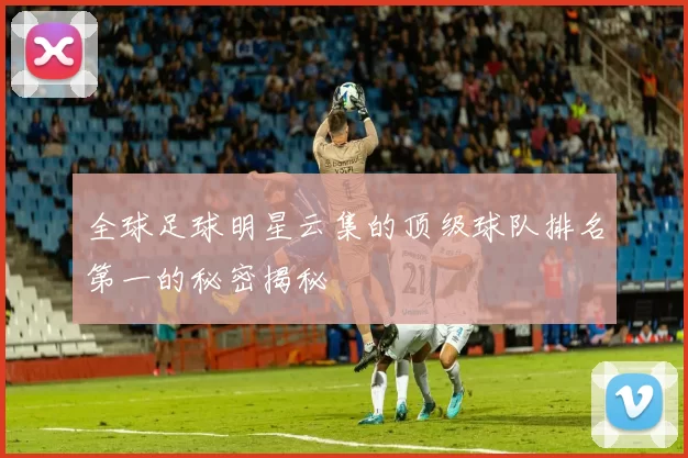 全球足球明星云集的顶级球队排名第一的秘密揭秘