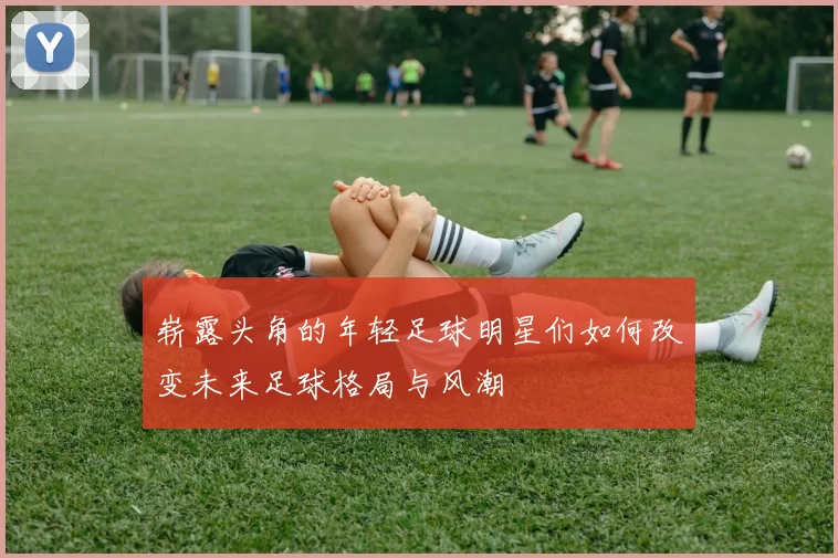 崭露头角的年轻足球明星们如何改变未来足球格局与风潮