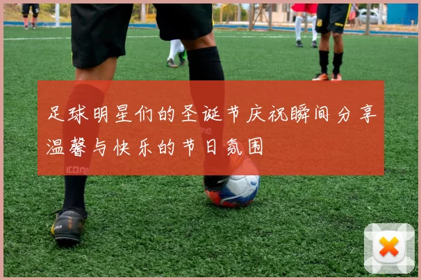 足球明星们的圣诞节庆祝瞬间分享温馨与快乐的节日氛围