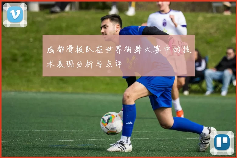 成都滑板队在世界街舞大赛中的技术表现分析与点评