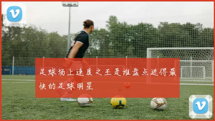 足球场上速度之王是谁盘点进得最快的足球明星