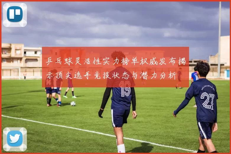 乒乓球灵活性实力榜单权威发布揭示顶尖选手竞技状态与潜力分析