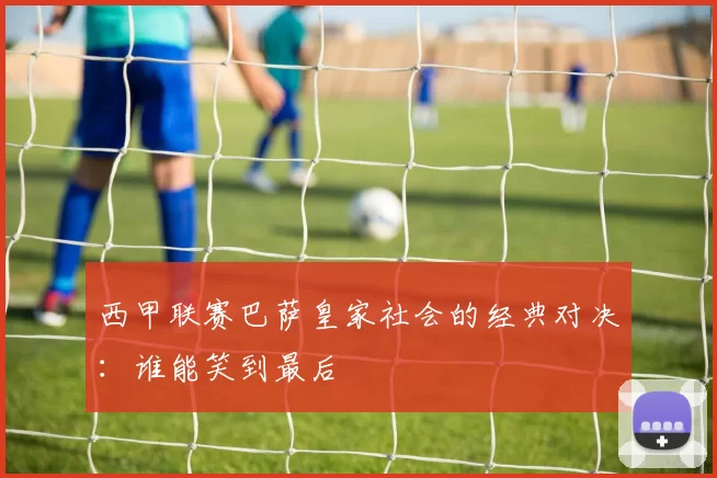 西甲联赛巴萨皇家社会的经典对决：谁能笑到最后