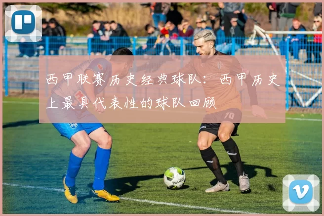 西甲联赛历史经典球队：西甲历史上最具代表性的球队回顾