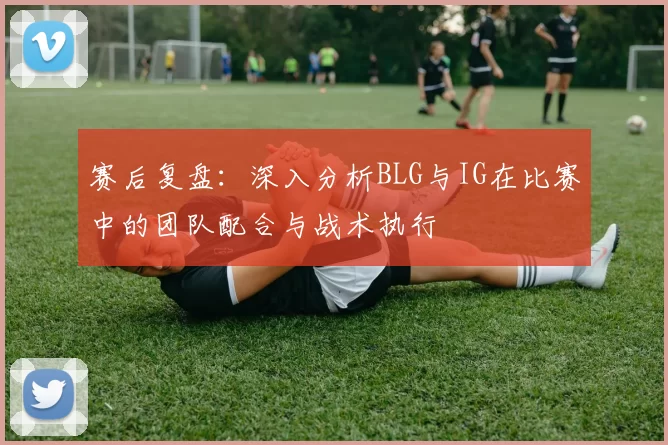 赛后复盘：深入分析BLG与IG在比赛中的团队配合与战术执行