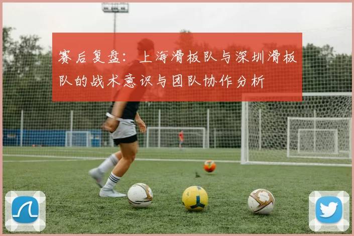 赛后复盘：上海滑板队与深圳滑板队的战术意识与团队协作分析