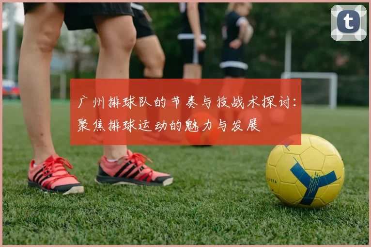 广州排球队的节奏与技战术探讨：聚焦排球运动的魅力与发展