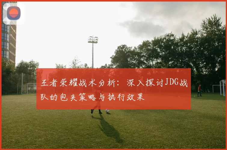 王者荣耀战术分析：深入探讨JDG战队的包夹策略与执行效果
