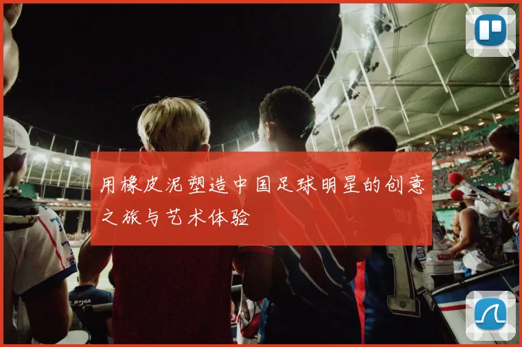 用橡皮泥塑造中国足球明星的创意之旅与艺术体验