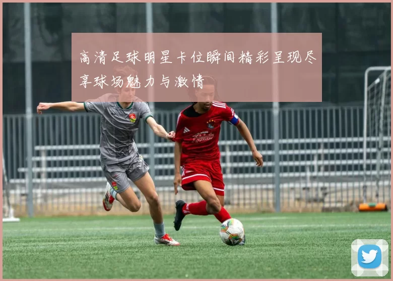 高清足球明星卡位瞬间精彩呈现尽享球场魅力与激情