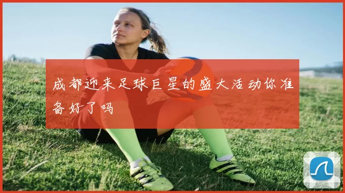 成都迎来足球巨星的盛大活动你准备好了吗