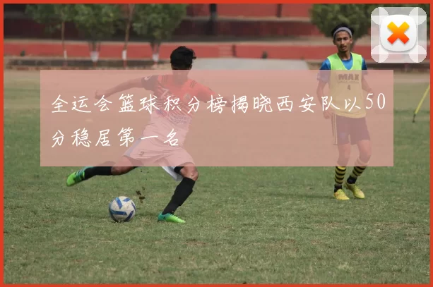 全运会篮球积分榜揭晓西安队以50分稳居第一名