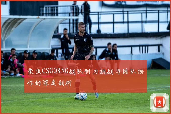 聚焦CSGORNG战队耐力挑战与团队协作的深度剖析