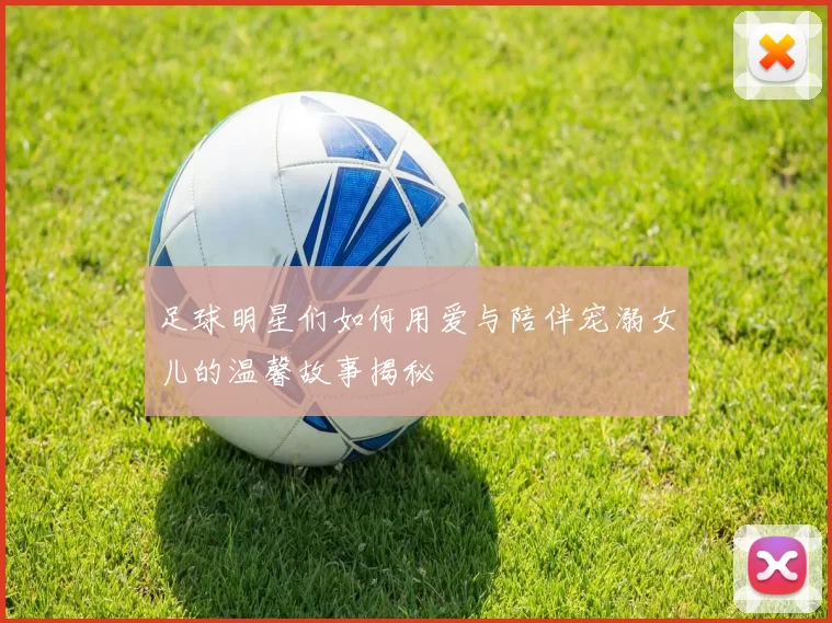 足球明星们如何用爱与陪伴宠溺女儿的温馨故事揭秘