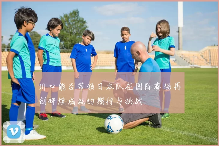 川口能否带领日本队在国际赛场再创辉煌成就的期待与挑战