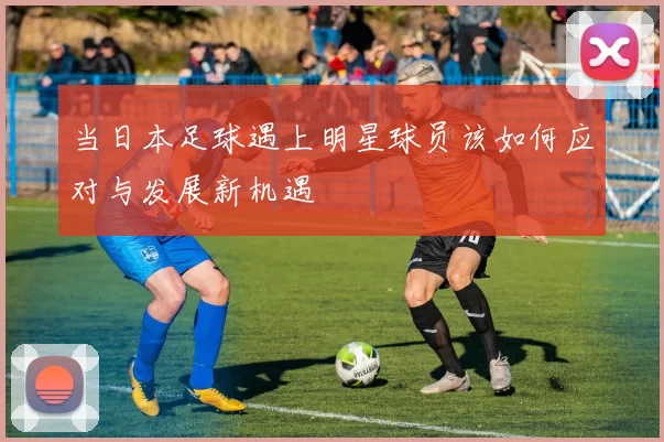 当日本足球遇上明星球员该如何应对与发展新机遇