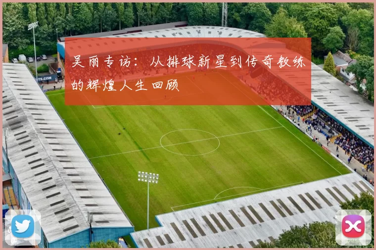 吴丽专访：从排球新星到传奇教练的辉煌人生回顾