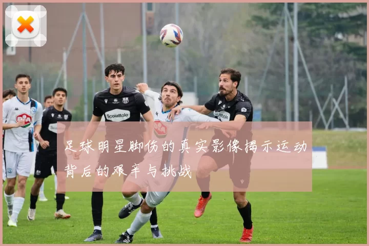 足球明星脚伤的真实影像揭示运动背后的艰辛与挑战