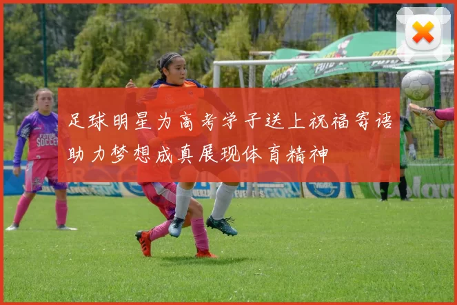 足球明星为高考学子送上祝福寄语助力梦想成真展现体育精神