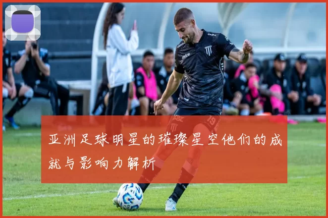 亚洲足球明星的璀璨星空他们的成就与影响力解析