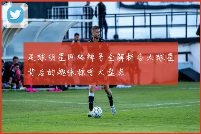 足球明星网络绰号全解析各大球星背后的趣味称呼大盘点