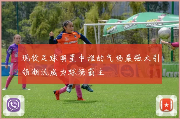 现役足球明星中谁的气场最强大引领潮流成为球场霸主