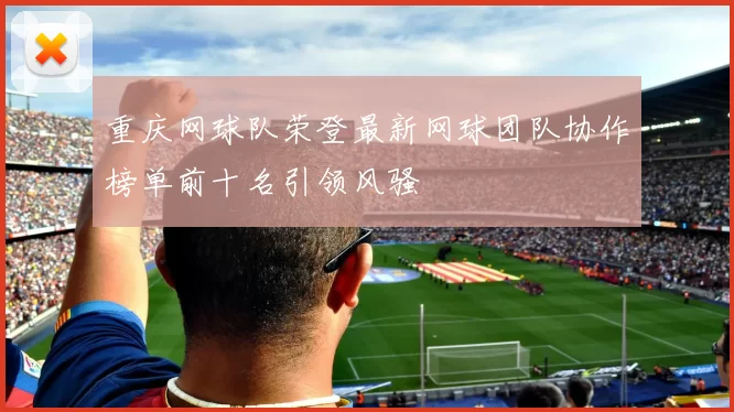 重庆网球队荣登最新网球团队协作榜单前十名引领风骚