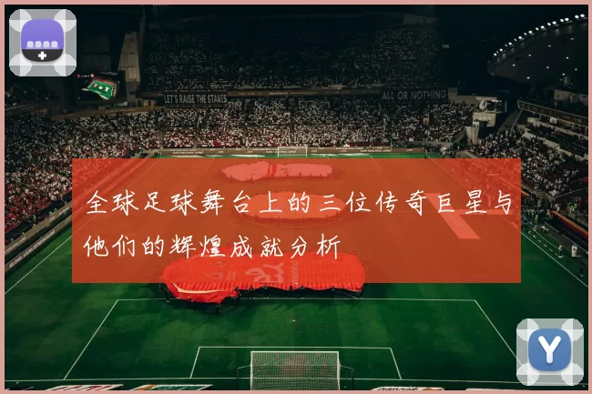 全球足球舞台上的三位传奇巨星与他们的辉煌成就分析