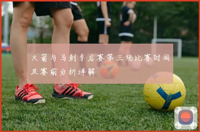 火箭与马刺季后赛第三场比赛时间及赛前分析详解