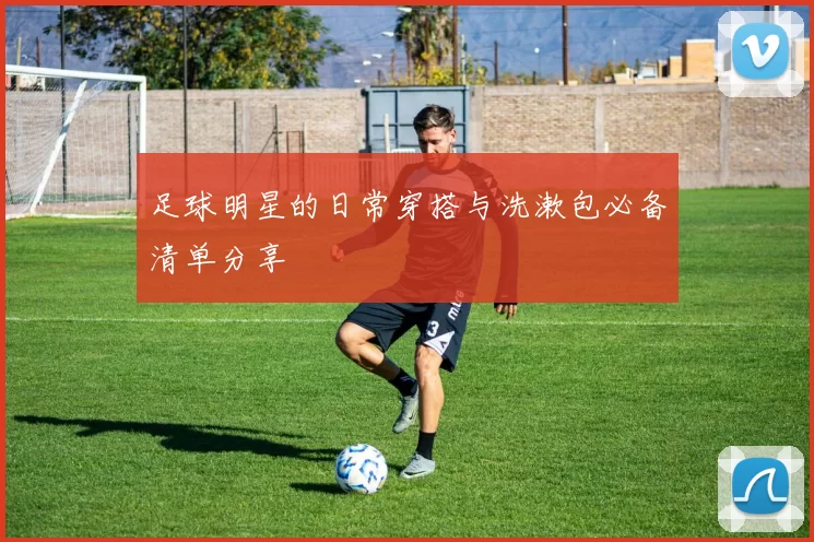 足球明星的日常穿搭与洗漱包必备清单分享